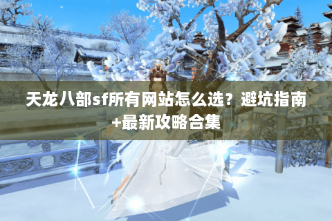 天龙八部sf所有网站怎么选？避坑指南+最新攻略合集