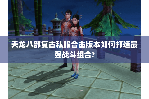 天龙八部复古私服合击版本如何打造最强战斗组合?