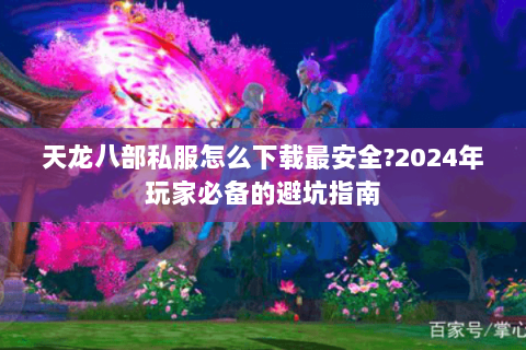 天龙八部私服怎么下载最安全?2024年玩家必备的避坑指南