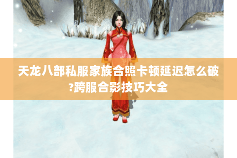 天龙八部私服家族合照卡顿延迟怎么破?跨服合影技巧大全