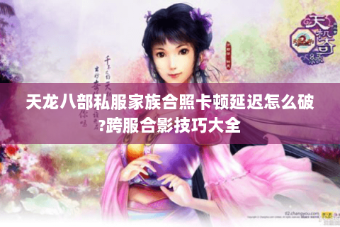 天龙八部私服家族合照卡顿延迟怎么破?跨服合影技巧大全