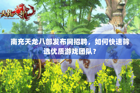 南充天龙八部发布网招聘，如何快速筛选优质游戏团队？