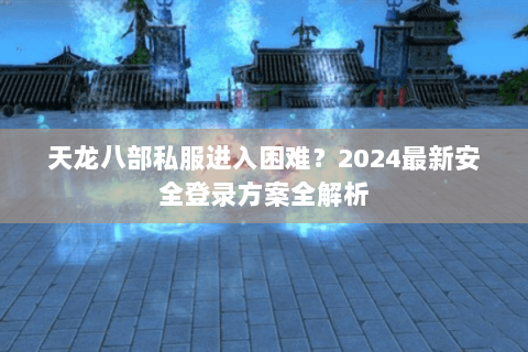 天龙八部私服进入困难？2024最新安全登录方案全解析