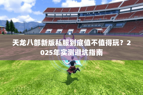 天龙八部新版私服到底值不值得玩？2025年实测避坑指南