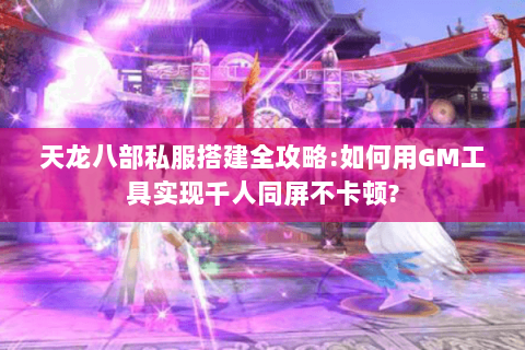 天龙八部私服搭建全攻略:如何用GM工具实现千人同屏不卡顿?