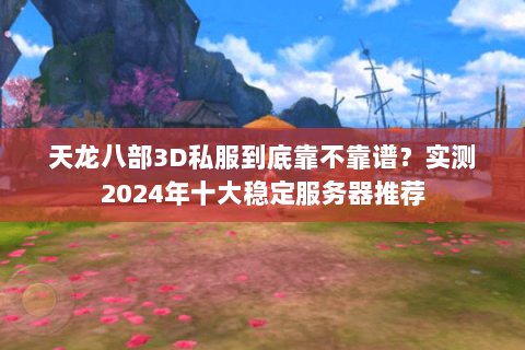 天龙八部3D私服到底靠不靠谱？实测2024年十大稳定服务器推荐
