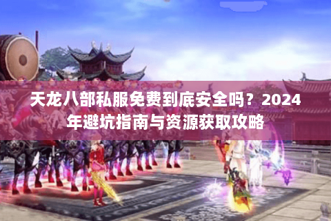 天龙八部私服免费到底安全吗？2024年避坑指南与资源获取攻略
