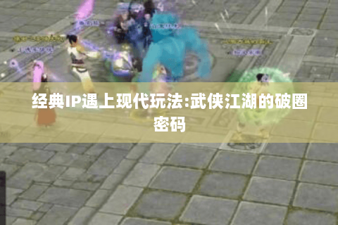 经典IP遇上现代玩法:武侠江湖的破圈密码