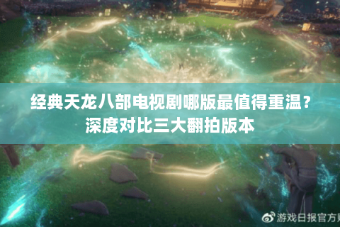 经典天龙八部电视剧哪版最值得重温？深度对比三大翻拍版本