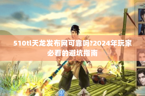 510tl天龙发布网可靠吗?2024年玩家必看的避坑指南