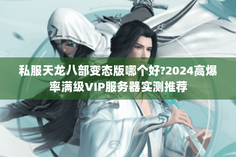 私服天龙八部变态版哪个好?2024高爆率满级VIP服务器实测推荐