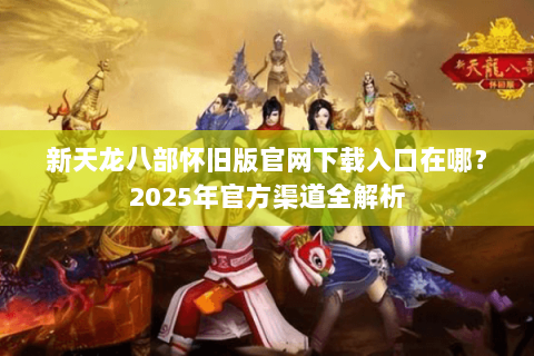 新天龙八部怀旧版官网下载入口在哪？2025年官方渠道全解析