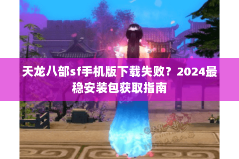 天龙八部sf手机版下载失败？2024最稳安装包获取指南