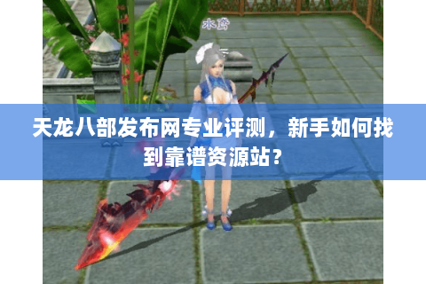 天龙八部发布网专业评测，新手如何找到靠谱资源站？