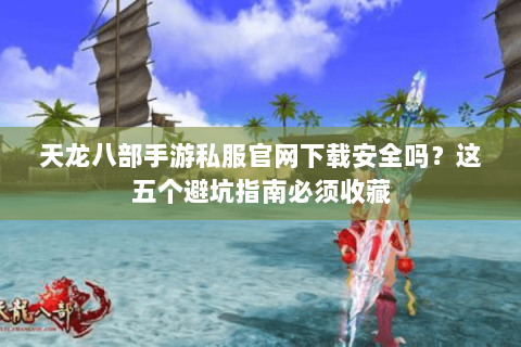 天龙八部手游私服官网下载安全吗？这五个避坑指南必须收藏
