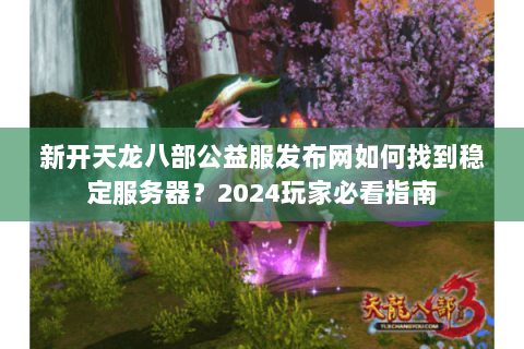 新开天龙八部公益服发布网如何找到稳定服务器？2024玩家必看指南