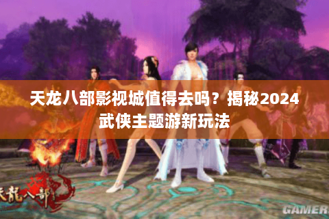 天龙八部影视城值得去吗？揭秘2024武侠主题游新玩法