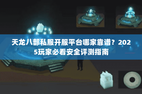 天龙八部私服开服平台哪家靠谱？2025玩家必看安全评测指南