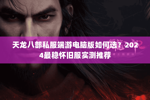天龙八部私服端游电脑版如何选？2024最稳怀旧服实测推荐
