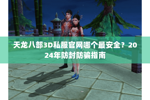 天龙八部3D私服官网哪个最安全？2024年防封防骗指南