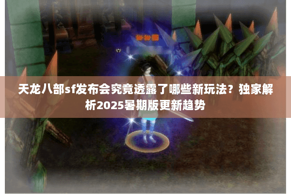 天龙八部sf发布会究竟透露了哪些新玩法？独家解析2025暑期版更新趋势