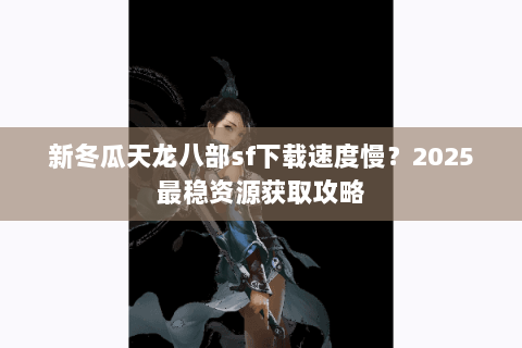 新冬瓜天龙八部sf下载速度慢？2025最稳资源获取攻略
