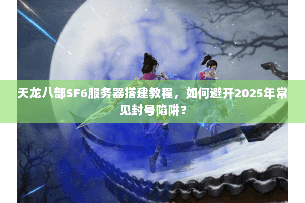 天龙八部SF6服务器搭建教程，如何避开2025年常见封号陷阱？