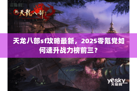 天龙八部sf攻略最新，2025零氪党如何速升战力榜前三？