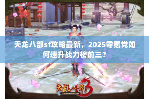 天龙八部sf攻略最新，2025零氪党如何速升战力榜前三？