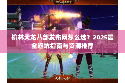 榆林天龙八部发布网怎么选？2025最全避坑指南与资源推荐