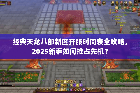 经典天龙八部新区开服时间表全攻略，2025新手如何抢占先机？