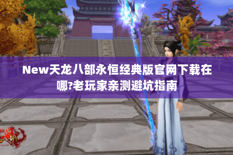 New天龙八部永恒经典版官网下载在哪?老玩家亲测避坑指南