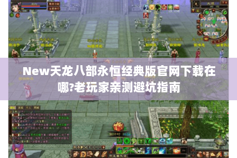 New天龙八部永恒经典版官网下载在哪?老玩家亲测避坑指南