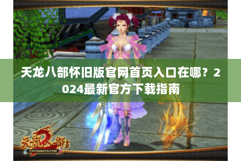 天龙八部怀旧版官网首页入口在哪？2024最新官方下载指南