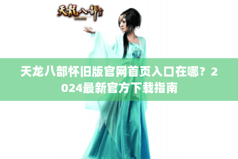 天龙八部怀旧版官网首页入口在哪？2024最新官方下载指南