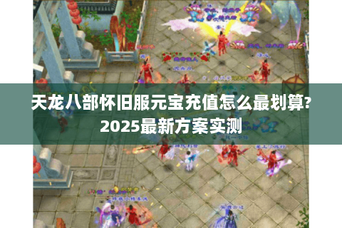 天龙八部怀旧服元宝充值怎么最划算?2025最新方案实测