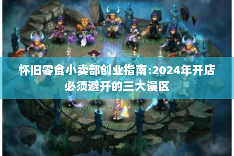 怀旧零食小卖部创业指南:2024年开店必须避开的三大误区