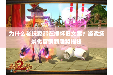 为什么老玩家都在搜怀旧文案？游戏场景化营销新趋势揭秘