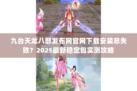 九台天龙八部发布网官网下载安装总失败？2025最新稳定包实测攻略