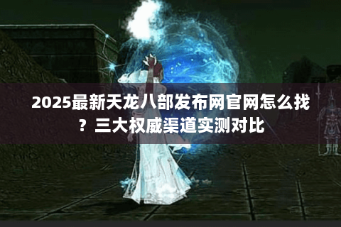 2025最新天龙八部发布网官网怎么找？三大权威渠道实测对比