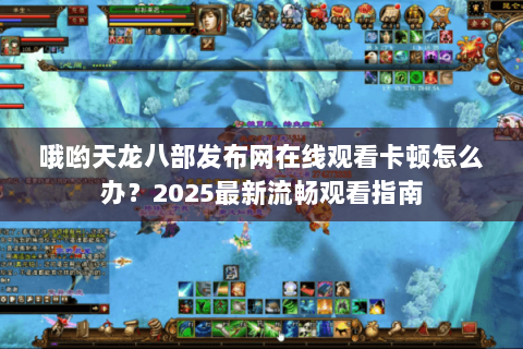 哦哟天龙八部发布网在线观看卡顿怎么办？2025最新流畅观看指南