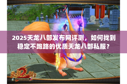 2025天龙八部发布网评测，如何找到稳定不跑路的优质天龙八部私服？
