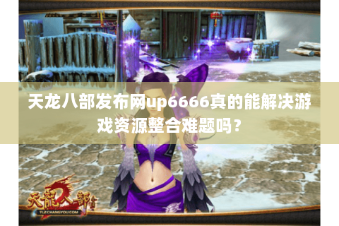 天龙八部发布网up6666真的能解决游戏资源整合难题吗？