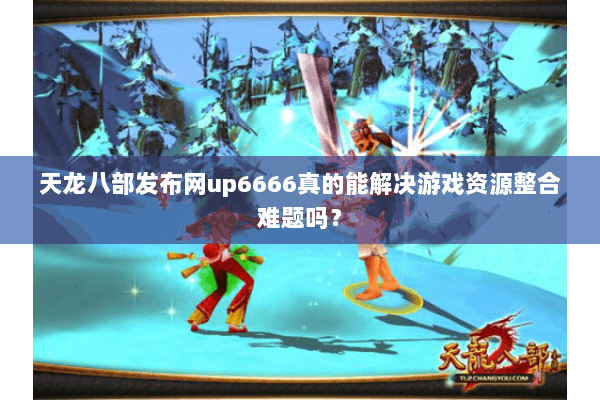 天龙八部发布网up6666真的能解决游戏资源整合难题吗？
