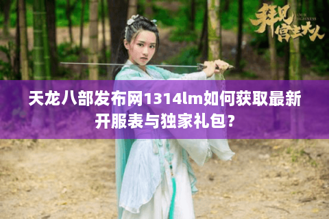 天龙八部发布网1314lm如何获取最新开服表与独家礼包？