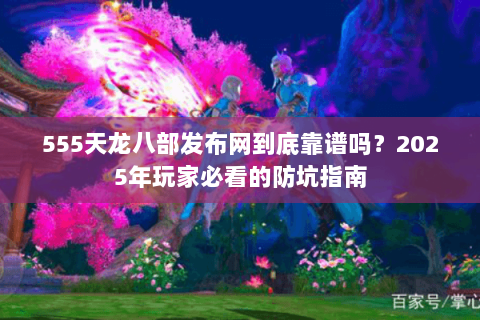 555天龙八部发布网到底靠谱吗？2025年玩家必看的防坑指南