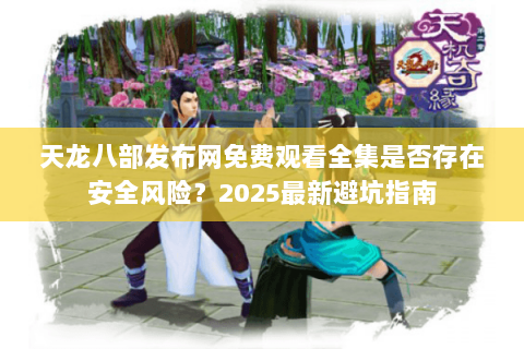 天龙八部发布网免费观看全集是否存在安全风险？2025最新避坑指南