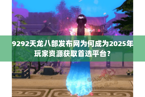 9292天龙八部发布网为何成为2025年玩家资源获取首选平台？