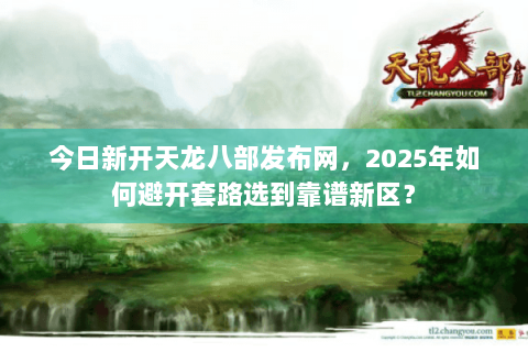 今日新开天龙八部发布网，2025年如何避开套路选到靠谱新区？