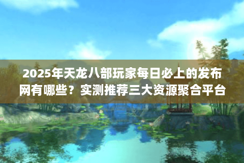 2025年天龙八部玩家每日必上的发布网有哪些？实测推荐三大资源聚合平台